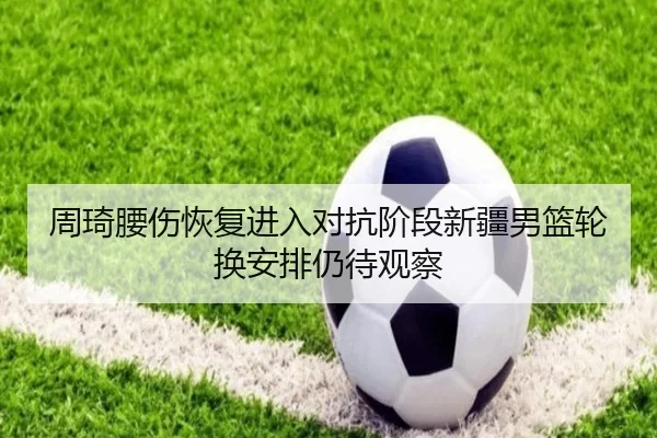 周琦腰伤恢复进入对抗阶段新疆男篮轮换安排仍待观察